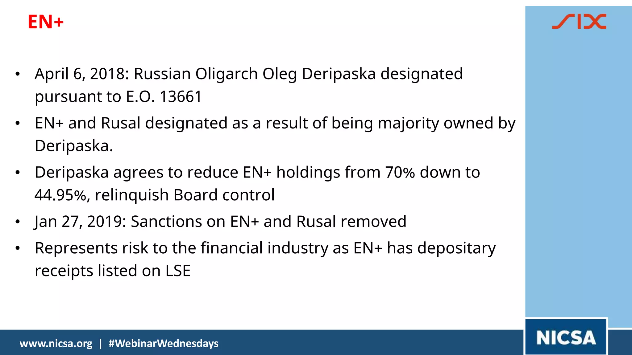 EN+
212121
www.nicsa.org | #WebinarWednesdays
• April 6, 2018: Russian Oligarch Oleg Deripaska designated
pursuant to E.O. 13661
• EN+ and Rusal designated as a result of being majority owned by
Deripaska.
• Deripaska agrees to reduce EN+ holdings from 70% down to
44.95%, relinquish Board control
• Jan 27, 2019: Sanctions on EN+ and Rusal removed
• Represents risk to the financial industry as EN+ has depositary
receipts listed on LSE
 