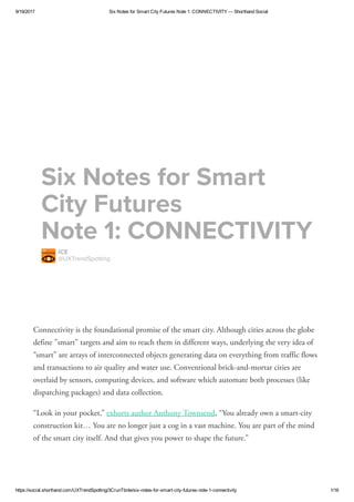 9/19/2017 Six Notes for Smart City Futures Note 1: CONNECTIVITY — Shorthand Social
https://social.shorthand.com/UXTrendSpotting/3CrunTbnIe/six­notes­for­smart­city­futures­note­1­connectivity 1/16
Connectivity is the foundational promise of the smart city. Although cities across the globe
define "smart" targets and aim to reach them in different ways, underlying the very idea of
“smart” are arrays of interconnected objects generating data on everything from traffic flows
and transactions to air quality and water use. Conventional brick-and-mortar cities are
overlaid by sensors, computing devices, and software which automate both processes (like
dispatching packages) and data collection.
“Look in your pocket,”  , “You already own a smart-city
construction kit… You are no longer just a cog in a vast machine. You are part of the mind
of the smart city itself. And that gives you power to shape the future.”  
exhorts author Anthony Townsend
IC
@UXTrendpotting
ix Notes for mart
Cit Futures 
Note 1: CONNCTIVITY
 