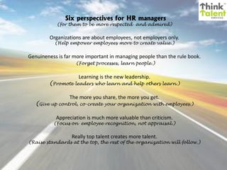 Six perspectives for HR managers

(for them to be more respected and admired)

Organizations are about employees, not employers only.
(Help empower employees more to create value.)

Genuineness is far more important in managing people than the rule book.
(Forget processes, learn people.)

Learning is the new leadership.

(Promote leaders who learn and help others learn.)
The more you share, the more you get.

(Give up control, co-create your organization with employees.)
Appreciation is much more valuable than criticism.

(Focus on employee recognition, not appraisal.)

Really top talent creates more talent.

(Raise standards at the top, the rest of the organization will follow.)

 