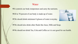 Water
It controls our body temperature and carry the nutrients.
60 to 70 percent of our body is made up of water.
We should drink minimum 8 glasses of water everyday.
We should not drink Tea, Cola and Coffee as it is not good for our health.
We should also drink other fluids like Juice, Milk and Soup.
 