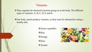 Vitamins
They regulate the chemical reactions going on in the body. The different
types of vitamins- A, B, C, D, E and K.
Our body cannot produce vitamins, so they must be obtained by eating a
healthy diet.
Green vegetables
Rice
Orange
Kiwi
Tomato
 
