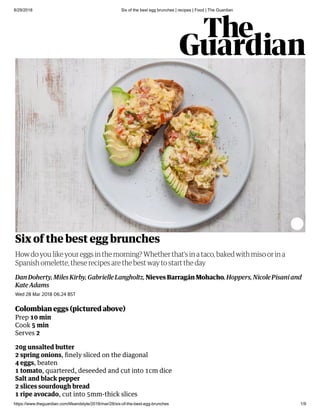 8/29/2018 Six of the best egg brunches | recipes | Food | The Guardian
https://www.theguardian.com/lifeandstyle/2018/mar/28/six-of-the-best-egg-brunches 1/9
Six of the best egg brunches
Dan Doherty, Miles Kirby, Gabrielle Langholtz, Nieves Barragán Mohacho, Hoppers, Nicole Pisani and
Kate Adams
How do you like your eggs in the morning? Whether that’s in a taco, baked with miso or in a
Spanish omelette, these recipes are the best way to start the day
Wed 28 Mar 2018 06.24 BST
Colombian eggs pictured above
Prep 10 min
Cook 5 min
Serves 2
20g unsalted butter
2 spring onions, ﬁnely sliced on the diagonal
4 eggs, beaten
1 tomato, quartered, deseeded and cut into 1cm dice
Salt and black pepper
2 slices sourdough bread
1 ripe avocado, cut into 5mm-thick slices
 