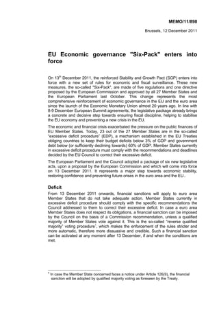 MEMO/11/898

                                                             Brussels, 12 December 2011




EU Economic governance "Six-Pack" enters into
force

On 13th December 2011, the reinforced Stability and Growth Pact (SGP) enters into
force with a new set of rules for economic and fiscal surveillance. These new
measures, the so-called "Six-Pack", are made of five regulations and one directive
proposed by the European Commission and approved by all 27 Member States and
the European Parliament last October. This change represents the most
comprehensive reinforcement of economic governance in the EU and the euro area
since the launch of the Economic Monetary Union almost 20 years ago. In line with
8-9 December European Summit agreements, the legislative package already brings
a concrete and decisive step towards ensuring fiscal discipline, helping to stabilise
the EU economy and preventing a new crisis in the EU.
The economic and financial crisis exacerbated the pressure on the public finances of
EU Member States. Today, 23 out of the 27 Member States are in the so-called
“excessive deficit procedure” (EDP), a mechanism established in the EU Treaties
obliging countries to keep their budget deficits below 3% of GDP and government
debt below (or sufficiently declining towards) 60% of GDP. Member States currently
in excessive deficit procedure must comply with the recommendations and deadlines
decided by the EU Council to correct their excessive deficit.
The European Parliament and the Council adopted a package of six new legislative
acts, upon a proposal by the European Commission and which will come into force
on 13 December 2011. It represents a major step towards economic stability,
restoring confidence and preventing future crises in the euro area and the EU..

Deficit
From 13 December 2011 onwards, financial sanctions will apply to euro area
Member States that do not take adequate action. Member States currently in
excessive deficit procedure should comply with the specific recommendations the
Council addressed to them to correct their excessive deficit. In case a euro area
Member States does not respect its obligations, a financial sanction can be imposed
by the Council on the basis of a Commission recommendation, unless a qualified
majority of Member States vote against it. This is the so-called “reverse qualified
majority” voting procedure1, which makes the enforcement of the rules stricter and
more automatic, therefore more dissuasive and credible. Such a financial sanction
can be activated at any moment after 13 December, if and when the conditions are
met.




1
    In case the Member State concerned faces a notice under Article 126(9), the financial
     sanction will be adopted by qualified majority voting as foreseen by the Treaty.
 