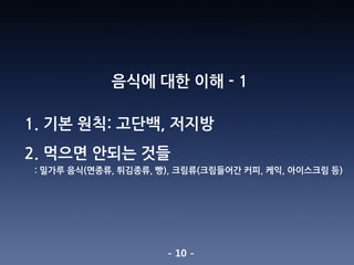- 10 -
음식에 대한 이해 - 1
1. 기본 원칙: 고단백, 저지방
2. 먹으면 안되는 것들
: 밀가루 음식(면종류, 튀김종류, 빵), 크림류(크림들어간 커피, 케익, 아이스크림 등)
 