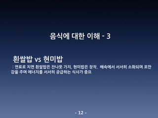 - 12 -
음식에 대한 이해 - 3
흰쌀밥 vs 현미밥
: 연료로 치면 흰쌀밥은 잔나뭇 가지, 현미밥은 장작. 배속에서 서서히 소화되며 포만
감을 주며 에너지를 서서히 공급하는 식사가 중요
 