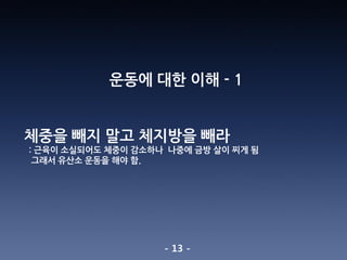 - 13 -
운동에 대한 이해 - 1
체중을 빼지 말고 체지방을 빼라
: 근육이 소실되어도 체중이 감소하나 나중에 금방 살이 찌게 됨
그래서 유산소 운동을 해야 함.
 
