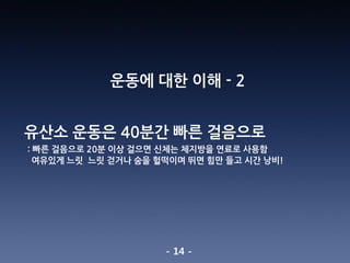 - 14 -
운동에 대한 이해 - 2
유산소 운동은 40분간 빠른 걸음으로
: 빠른 걸음으로 20분 이상 걸으면 신체는 체지방을 연료로 사용함
여유있게 느릿 느릿 걷거나 숨을 헐떡이며 뛰면 힘만 들고 시간 낭비!
 