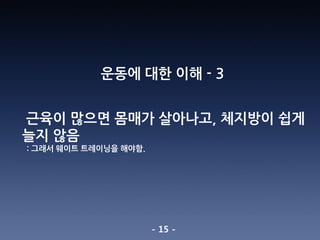 - 15 -
운동에 대한 이해 - 3
근육이 많으면 몸매가 살아나고, 체지방이 쉽게
늘지 않음
: 그래서 웨이트 트레이닝을 해야함.
 