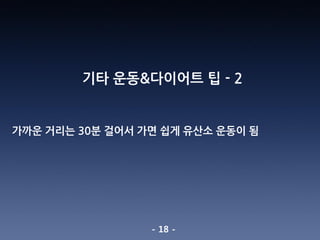 - 18 -
기타 운동&다이어트 팁 - 2
가까운 거리는 30분 걸어서 가면 쉽게 유산소 운동이 됨
 