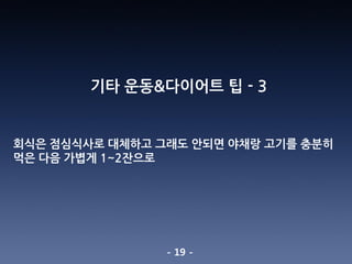 - 19 -
기타 운동&다이어트 팁 - 3
회식은 점심식사로 대체하고 그래도 안되면 야채랑 고기를 충분히
먹은 다음 가볍게 1~2잔으로
 