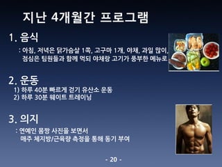 - 20 -
1. 음식
: 아침, 저녁은 닭가슴살 1쪽, 고구마 1개, 야채, 과일 많이,
점심은 팀원들과 함께 먹되 야채랑 고기가 풍부한 메뉴로
2. 운동
1) 하루 40분 빠르게 걷기 유산소 운동
2) 하루 30분 웨이트 트레이닝
3. 의지
: 연예인 몸짱 사진을 보면서
매주 체지방/근육량 측정을 통해 동기 부여
지난 4개월간 프로그램
 