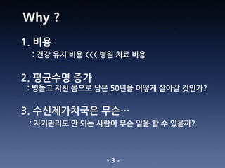 - 3 -
1. 비용
: 건강 유지 비용 <<< 병원 치료 비용
2. 평균수명 증가
: 병들고 지친 몸으로 남은 50년을 어떻게 살아갈 것인가?
3. 수신제가치국은 무슨…
: 자기관리도 안 되는 사람이 무슨 일을 할 수 있을까?
Why ?
 