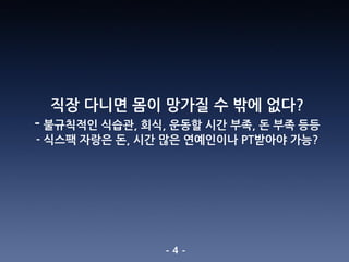 - 4 -
직장 다니면 몸이 망가질 수 밖에 없다?
- 불규칙적인 식습관, 회식, 운동할 시간 부족, 돈 부족 등등
- 식스팩 자랑은 돈, 시간 많은 연예인이나 PT받아야 가능?
 