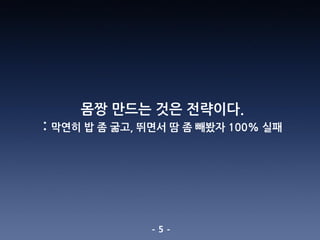 - 5 -
몸짱 만드는 것은 전략이다.
: 막연히 밥 좀 굶고, 뛰면서 땀 좀 빼봤자 100% 실패
 