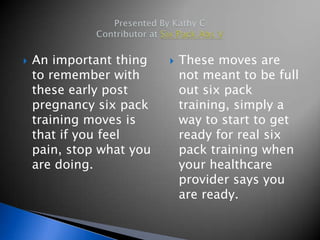    An important thing       These moves are
    to remember with          not meant to be full
    these early post          out six pack
    pregnancy six pack        training, simply a
    training moves is         way to start to get
    that if you feel          ready for real six
    pain, stop what you       pack training when
    are doing.                your healthcare
                              provider says you
                              are ready.
 