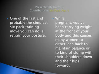    One of the last and        While
    probably the simplest       pregnant, you’ve
    six pack training           been carrying weight
    move you can do is          at the front of your
    retrain your posture.       body and this causes
                                many women to
                                either lean back to
                                maintain balance or
                                to kind of slump with
                                their shoulders down
                                and their hips
                                forward.
 
