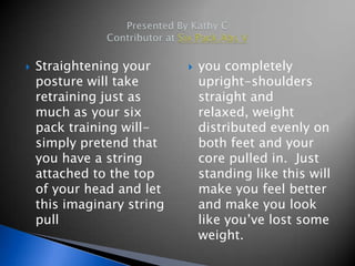    Straightening your         you completely
    posture will take           upright-shoulders
    retraining just as          straight and
    much as your six            relaxed, weight
    pack training will-         distributed evenly on
    simply pretend that         both feet and your
    you have a string           core pulled in. Just
    attached to the top         standing like this will
    of your head and let        make you feel better
    this imaginary string       and make you look
    pull                        like you’ve lost some
                                weight.
 