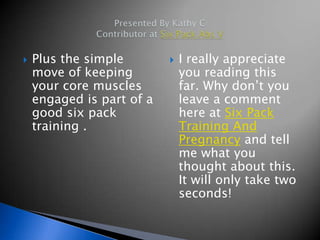    Plus the simple           I really appreciate
    move of keeping            you reading this
    your core muscles          far. Why don’t you
    engaged is part of a       leave a comment
    good six pack              here at Six Pack
    training .                 Training And
                               Pregnancy and tell
                               me what you
                               thought about this.
                               It will only take two
                               seconds!
 