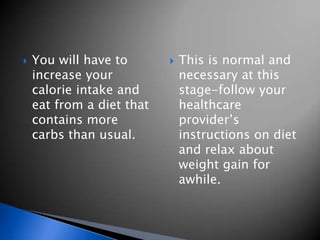    You will have to          This is normal and
    increase your              necessary at this
    calorie intake and         stage-follow your
    eat from a diet that       healthcare
    contains more              provider’s
    carbs than usual.          instructions on diet
                               and relax about
                               weight gain for
                               awhile.
 