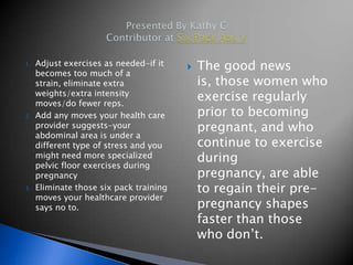 1.   Adjust exercises as needed-if it
     becomes too much of a
                                            The good news
     strain, eliminate extra                 is, those women who
     weights/extra intensity
     moves/do fewer reps.
                                             exercise regularly
2.   Add any moves your health care          prior to becoming
     provider suggests-your                  pregnant, and who
     abdominal area is under a
     different type of stress and you        continue to exercise
     might need more specialized             during
     pelvic floor exercises during
     pregnancy                               pregnancy, are able
3.   Eliminate those six pack training       to regain their pre-
     moves your healthcare provider
     says no to.                             pregnancy shapes
                                             faster than those
                                             who don’t.
 