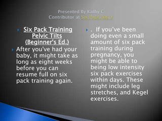   Six Pack Training        . If you’ve been
          Pelvic Tilts           doing even a small
        (Beginner's Ed.)         amount of six pack
   After you've had your        training during
    baby, it might take as       pregnancy, you
    long as eight weeks          might be able to
    before you can               being low intensity
    resume full on six           six pack exercises
    pack training again.         within days. These
                                 might include leg
                                 stretches, and Kegel
                                 exercises.
 