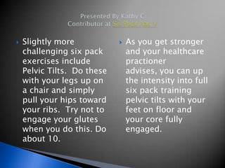    Slightly more               As you get stronger
    challenging six pack         and your healthcare
    exercises include            practioner
    Pelvic Tilts. Do these       advises, you can up
    with your legs up on         the intensity into full
    a chair and simply           six pack training
    pull your hips toward        pelvic tilts with your
    your ribs. Try not to        feet on floor and
    engage your glutes           your core fully
    when you do this. Do         engaged.
    about 10.
 
