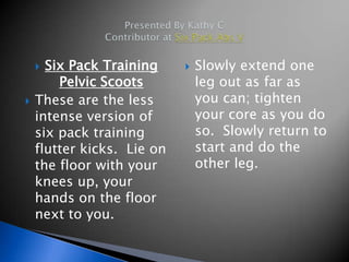  Six Pack Training        Slowly extend one
        Pelvic Scoots           leg out as far as
   These are the less          you can; tighten
    intense version of          your core as you do
    six pack training           so. Slowly return to
    flutter kicks. Lie on       start and do the
    the floor with your         other leg.
    knees up, your
    hands on the floor
    next to you.
 