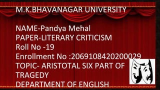 M.K.BHAVANAGAR UNIVERSITY
NAME-Pandya Mehal
PAPER-LITERARY CRITICISM
Roll No -19
Enrollment No :2069108420200029
TOPIC- ARISTOTAL SIX PART OF
TRAGEDY
DEPARTMENT OF ENGLISH
 