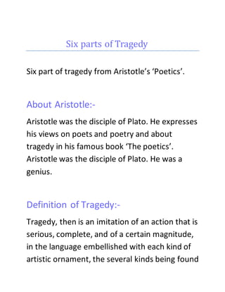 Six parts of Tragedy 
Six part of tragedy from Aristotle’s ‘Poetics’. 
About Aristotle:- 
Aristotle was the disciple of Plato. He expresses 
his views on poets and poetry and about 
tragedy in his famous book ‘The poetics’. 
Aristotle was the disciple of Plato. He was a 
genius. 
Definition of Tragedy:- 
Tragedy, then is an imitation of an action that is 
serious, complete, and of a certain magnitude, 
in the language embellished with each kind of 
artistic ornament, the several kinds being found 
 