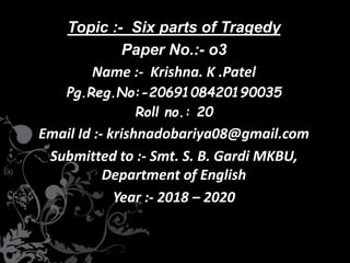 Topic :- Six parts of Tragedy
Paper No.:- o3
Name :- Krishna. K .Patel
Pg.Reg.No:-2069108420190035
Roll no.: 20
Email Id :- krishnadobariya08@gmail.com
Submitted to :- Smt. S. B. Gardi MKBU,
Department of English
Year :- 2018 – 2020
 