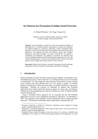 Six Patterns for Persuasion in Online Social Networks

                         G. Michael Weiksner,1, B.J. Fogg1, Xingxin Liu1

                     1
                         Stanford University, 450 Serra Mall, Stanford, CA 94305
                               {weiksner, bjfogg, arielliu}@stanford.edu



         Abstract. Social psychology research has shown that persuasion happens in
         predictable ways. To identify patterns of persuasion in online social networks,
         we studied Facebook as a persuasive technology. Using a Grounded Theory
         approach, we found and named six persuasion patterns. Four patterns that led to
         large-scale viral adoption—Provoke and Retaliate, Reveal and Compare,
         Expression, and Group Exchange—are native to Facebook. Two patterns—
         Competition and Deception—are adapted to Facebook. We describe these
         native and adapted patterns and offer psychological explanations for each. We
         conclude that persuasion in online social networks follows regular, observable
         patterns, and we suggest promising avenues for future research.

         Keywords: Online Social Networks, Facebook, Persuasion, Social Psychology,
         Applications, Patterns, Persuasive Technology, Viral Growth, Captology.




1       Introduction

Social psychology research has shown that persuasion happens in predictable ways,
with phenomena such as ―foot in the door‖ [1], ―boiling the frog‖ [2], and ―escalation
of commitment‖ [3]. One might also expect patterns of persuasion to exist in online
social networks, but these patterns have yet to be shown or named. To identify
patterns of persuasion in online social networks, we studied Facebook as a persuasive
technology. 1 Through our research we identified six patterns that Facebook
applications have used to spread from person to person on a mass scale. According to
Compete.com, these applications are used by 16 million out of the 32 million monthly
users of Facebook. [4]
   Using a Grounded Theory approach [5], we examined the top 100 Facebook
applications in terms of user engagement according to Appsaholic2 on December 6,
2007. This approach creates generates and tests hypotheses about emergent patterns
iteratively,3 and has been successfully used to study online communication. [6]

1   Persuasive technology is defined as ―interactive computing systems designed to change
    people’s attitudes and behaviors‖. [7]
2   Appsaholic is a Facebook application which tracks the daily active user rate and total user
    number of each Facebook application.
3   Grounded Theories should be judged on these four criteria: fit, relevance, workability and
    modifiability. For example: how well do the proposed patterns fit the applications on social
 