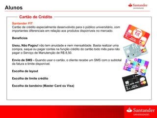 Alunos Santander  FIT Cartão de crédito especialmente desenvolvido para o público universitário, com importantes diferenciais em relação aos produtos disponíveis no mercado.  Benefícios Usou, Não Pagou!  não tem anuidade e nem mensalidade. Basta realizar uma compra, saque ou pagar contas na função crédito do cartão todo mês para não pagar o Serviço de Manutenção de R$ 8,50. Envio de SMS -  Quando usar o cartão, o cliente recebe um SMS com o subtotal da fatura e limite disponível.  Escolha de layout Escolha de limite crédito Escolha da bandeira (Master Card ou Visa) Cartão de Crédito 