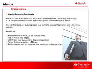 Alunos Crédito Educação Continuada O Crédito Educação Continuada possibilita o financiamento de cursos de pós-graduação e MBA nacionais em Instituições de Ensino Superior conveniadas com o Banco. Suporte financeiro que o aluno precisa para aprimorar seus conhecimentos e investir em sua carreira. Benefícios  Financiamento de até 100% do valor do curso; Até 36 meses para pagar; Até 90 dias para o pagamento da primeira parcela; Taxas de juros reduzidas:  1,95% a.m Débito das parcelas em conta corrente no dia que o aluno escolher.  Empréstimos 