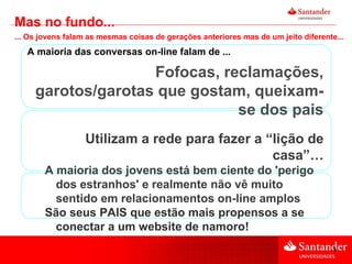 A maioria das conversas on-line falam de ... Fofocas, reclamações, garotos/garotas que gostam, queixam-se dos pais Utilizam a rede para fazer a “lição de casa”… A maioria dos jovens está bem ciente do 'perigo dos estranhos' e realmente não vê muito sentido em relacionamentos on-line amplos São seus PAIS que estão mais propensos a se conectar a um website de namoro! Mas no fundo... ... Os jovens falam as mesmas coisas de gerações anteriores mas de um jeito diferente... 