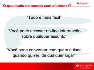 “ Tudo é mais fácil” “ Você pode acessar on-line informação sobre qualquer assunto” “ Você pode conversar com quem quiser, quando quiser, de qualquer lugar” O que muda no mundo com a internet? 