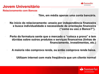 Têm, em média apenas uma conta bancária. No início do relacionamento: anseio por independência financeira e busca individualidade e necessidade de orientação financeira (“como eu uso o Banco?”).  Perto da formatura sente que o mercado o “coloca a prova” e tem dúvidas sobre outros produtos e serviços financeiros (linhas de financiamento, investimentos, etc.) A maioria não comprova renda, ou então comprova renda baixa. Utilizam internet com mais freqüência que um cliente normal Jovem Universitário Relacionamento com Bancos 