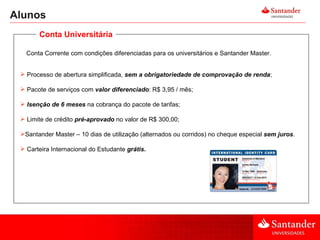 Alunos Conta Corrente com condições diferenciadas para os universitários e Santander Master. Processo de abertura simplificada,  sem a obrigatoriedade de comprovação de renda ;  Pacote de serviços com  valor diferenciado : R$ 3,95 / mês; Isenção de 6 meses  na cobrança do pacote de tarifas;  Limite de crédito  pré-aprovado   no valor de R$ 300,00;   Santander Master – 10 dias de utilização (alternados ou corridos) no cheque especial  sem juros . Carteira Internacional do Estudante  grátis . Conta Universitária 