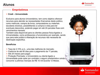 Alunos Credi – Universidade Exclusivo para alunos Universitários, tem como objetivo oferecer recursos para atender as necessidades financeiras deste público, como matricula, compra de livros, computadores ou materiais escolares diversos, possibilitando a compra à vista para ter eventuais descontos, podendo pagar em até 24 parcelas fixas com vencimentos mensais.  Também esta disponível para os clientes pessoa física ligados a Universidades, como professores e funcionários por exemplo, sendo que para este publico a liberação de recursos não necessita de destinação especifica. Benefícios Taxa de 2,15% a.m., uma das melhores do mercado;  Carência de até 90 dias para o pagamento da 1ª parcela;  Até 24 meses para pagar;  Proteção Premiada: o Universitário ou cliente ligado a Universidade pode optar por contratar o seguro prestamista e ainda concorrer a prêmios mensais de R$ 10 mil durante 12 Meses. Empréstimos 