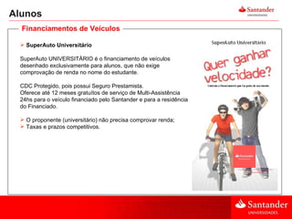 Alunos SuperAuto Universitário SuperAuto UNIVERSITÁRIO é o financiamento de veículos desenhado exclusivamente para alunos, que não exige comprovação de renda no nome do estudante.  CDC Protegido, pois possui Seguro Prestamista. Oferece até 12 meses gratuítos de serviço de Multi-Assistência 24hs para o veículo financiado pelo Santander e para a residência do Financiado. O proponente (universitário) não precisa comprovar renda; Taxas e prazos competitivos. Financiamentos de Veículos 