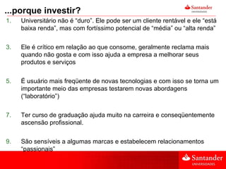 ...porque investir? Universitário não é “duro”. Ele pode ser um cliente rentável e ele “está baixa renda”, mas com fortíssimo potencial de “média” ou “alta renda” Ele é crítico em relação ao que consome, geralmente reclama mais quando não gosta e com isso ajuda a empresa a melhorar seus produtos e serviços É usuário mais freqüente de novas tecnologias e com isso se torna um importante meio das empresas testarem novas abordagens (“laboratório”) Ter curso de graduação ajuda muito na carreira e conseqüentemente ascensão profissional. São sensíveis a algumas marcas e estabelecem relacionamentos “passionais” 