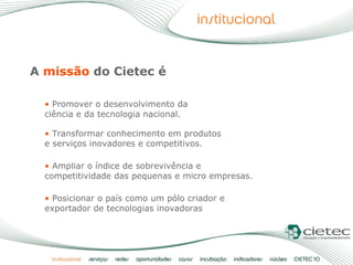 A  missão  do Cietec é •   Promover o desenvolvimento da ciência e da tecnologia nacional. •  Transformar conhecimento em produtos e serviços inovadores e competitivos. •   Ampliar o índice de sobrevivência e competitividade das pequenas e micro empresas. •  Posicionar o país como um pólo criador e exportador de tecnologias inovadoras 