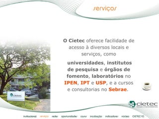 O Cietec  oferece facilidade de acesso à diversos locais e serviços, como universidades ,  institutos de pesquisa  e  órgãos de fomento ,  laboratórios  no  IPEN ,  IPT  e  USP , e a cursos e consultorias no  Sebrae .  