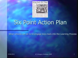 Six Point Action Plan
 What schools can do to re-engage boys back into the Learning Process




29/04/2011                 (C) Gregory Grinham 2009               1
 