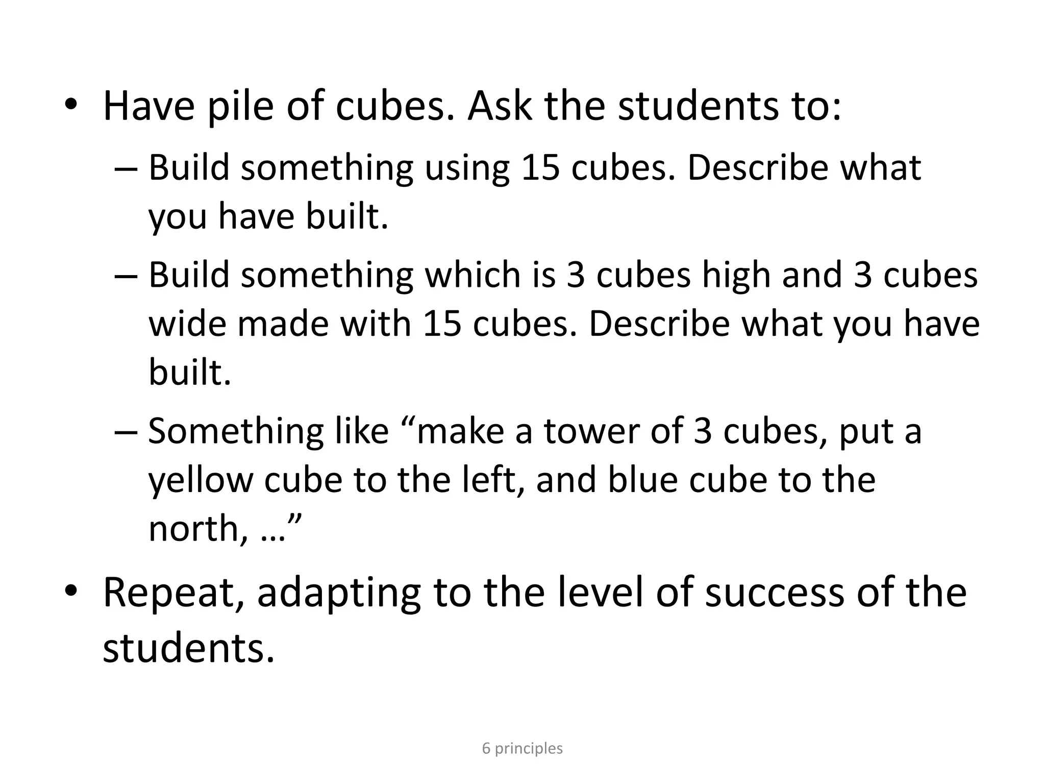 • Have pile of cubes. Ask the students to:
– Build something using 15 cubes. Describe what
you have built.
– Build something which is 3 cubes high and 3 cubes
wide made with 15 cubes. Describe what you have
built.
– Something like “make a tower of 3 cubes, put a
yellow cube to the left, and blue cube to the
north, …”
• Repeat, adapting to the level of success of the
students.
6 principles
 