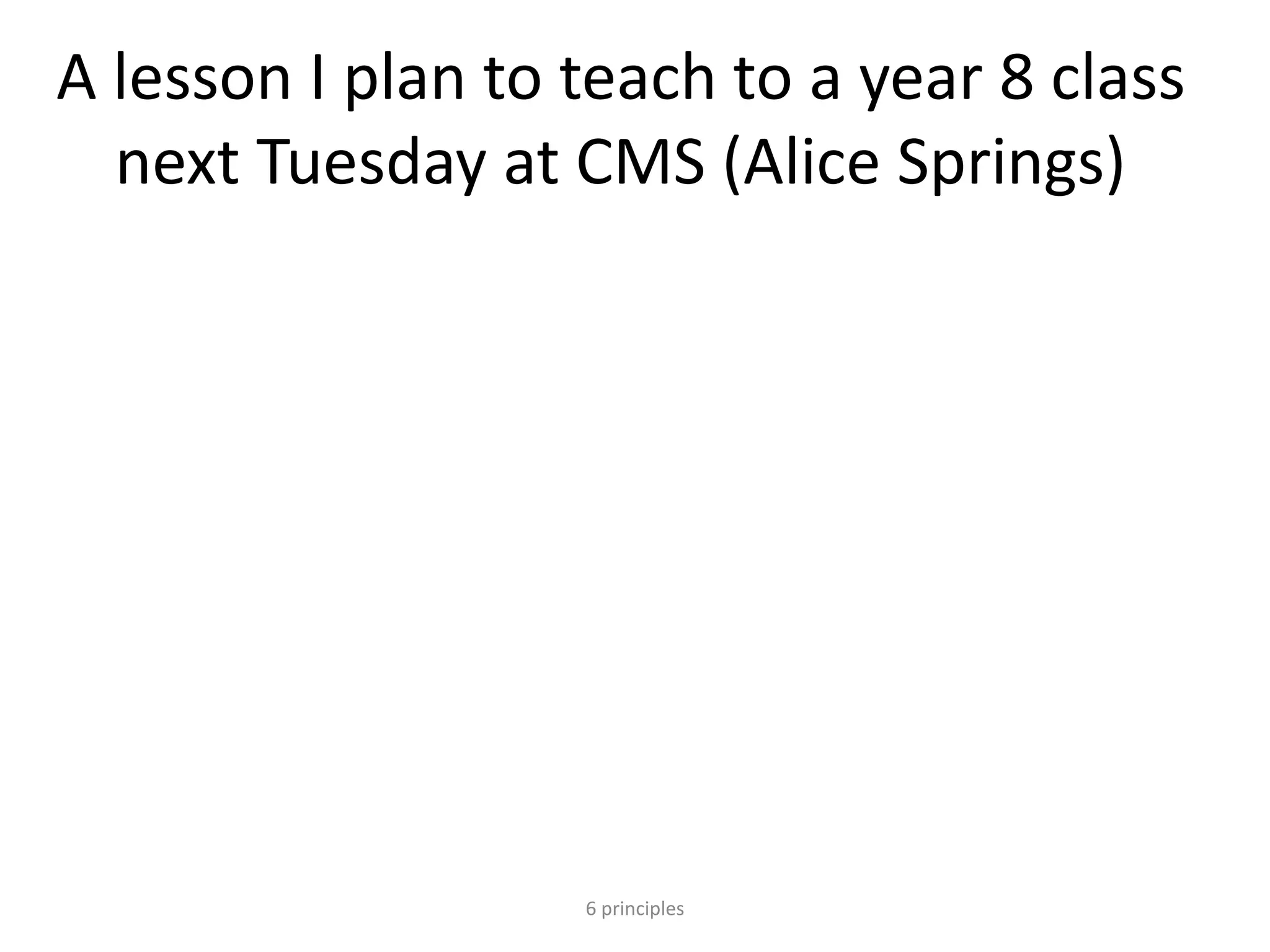 A lesson I plan to teach to a year 8 class
next Tuesday at CMS (Alice Springs)
6 principles
 