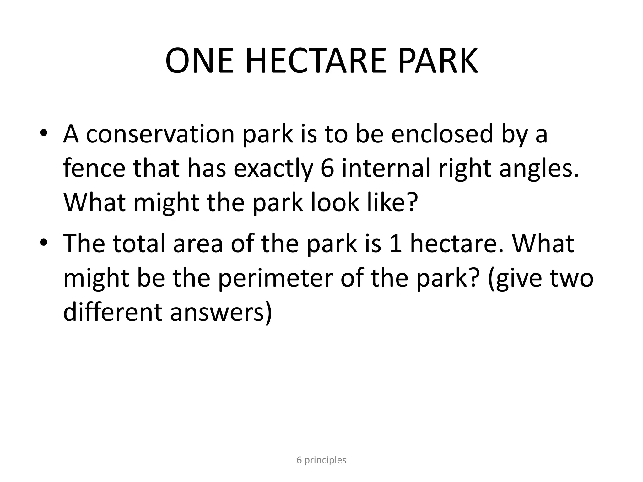 ONE HECTARE PARK
• A conservation park is to be enclosed by a
fence that has exactly 6 internal right angles.
What might the park look like?
• The total area of the park is 1 hectare. What
might be the perimeter of the park? (give two
different answers)
6 principles
 