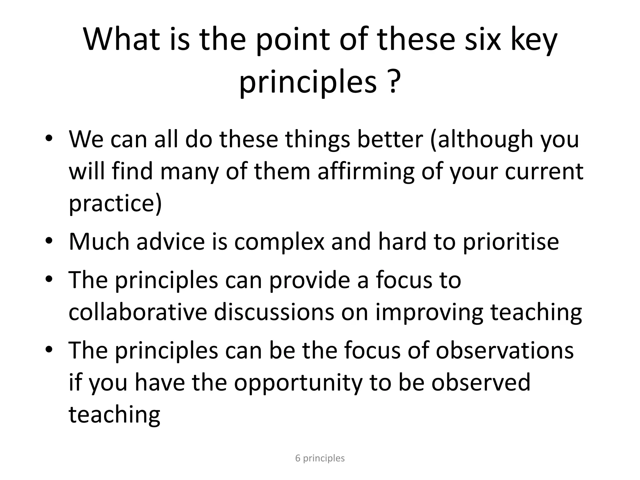 What is the point of these six key
principles ?
• We can all do these things better (although you
will find many of them affirming of your current
practice)
• Much advice is complex and hard to prioritise
• The principles can provide a focus to
collaborative discussions on improving teaching
• The principles can be the focus of observations
if you have the opportunity to be observed
teaching
6 principles
 