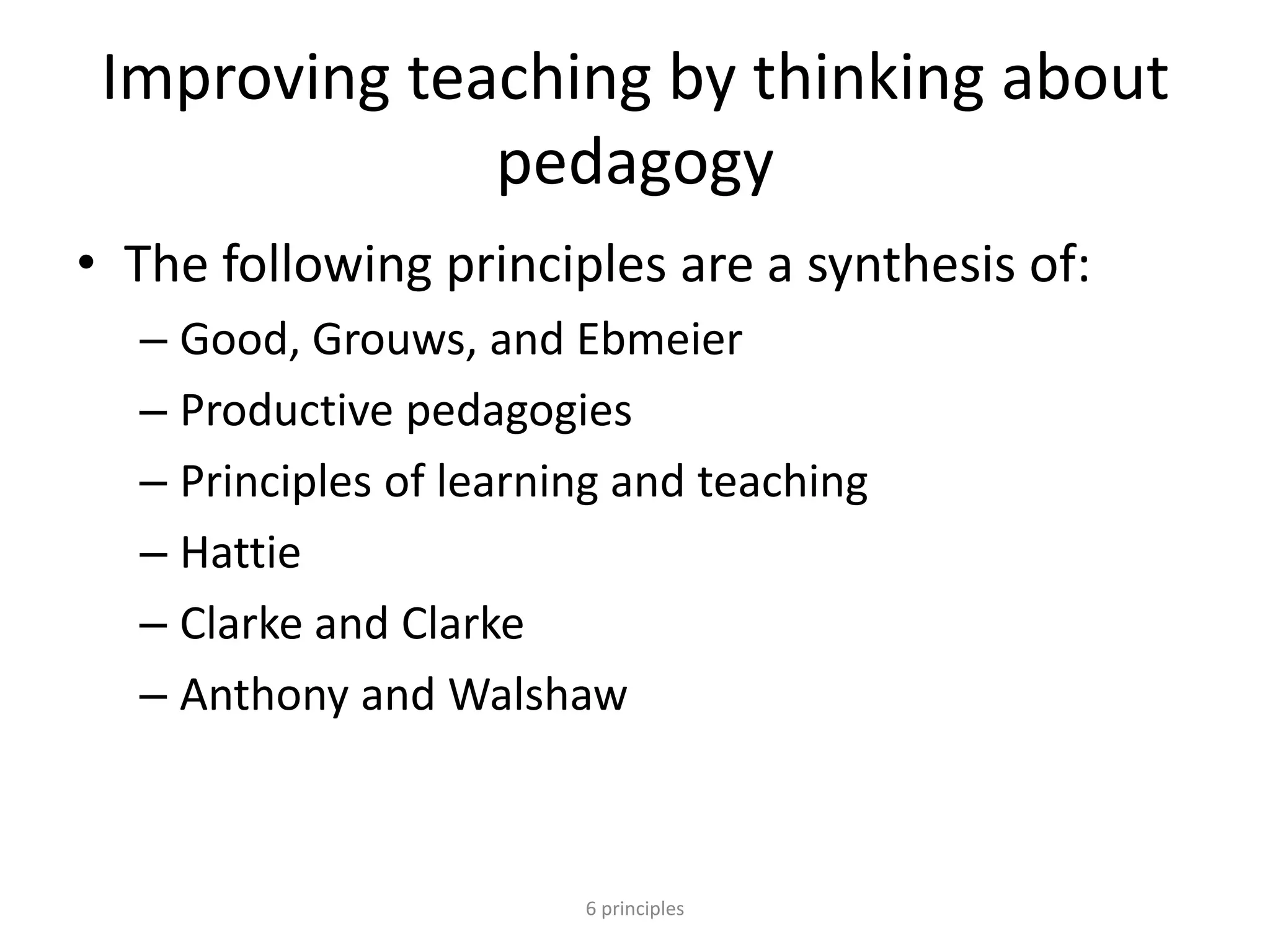 Improving teaching by thinking about
pedagogy
• The following principles are a synthesis of:
– Good, Grouws, and Ebmeier
– Productive pedagogies
– Principles of learning and teaching
– Hattie
– Clarke and Clarke
– Anthony and Walshaw
6 principles
 