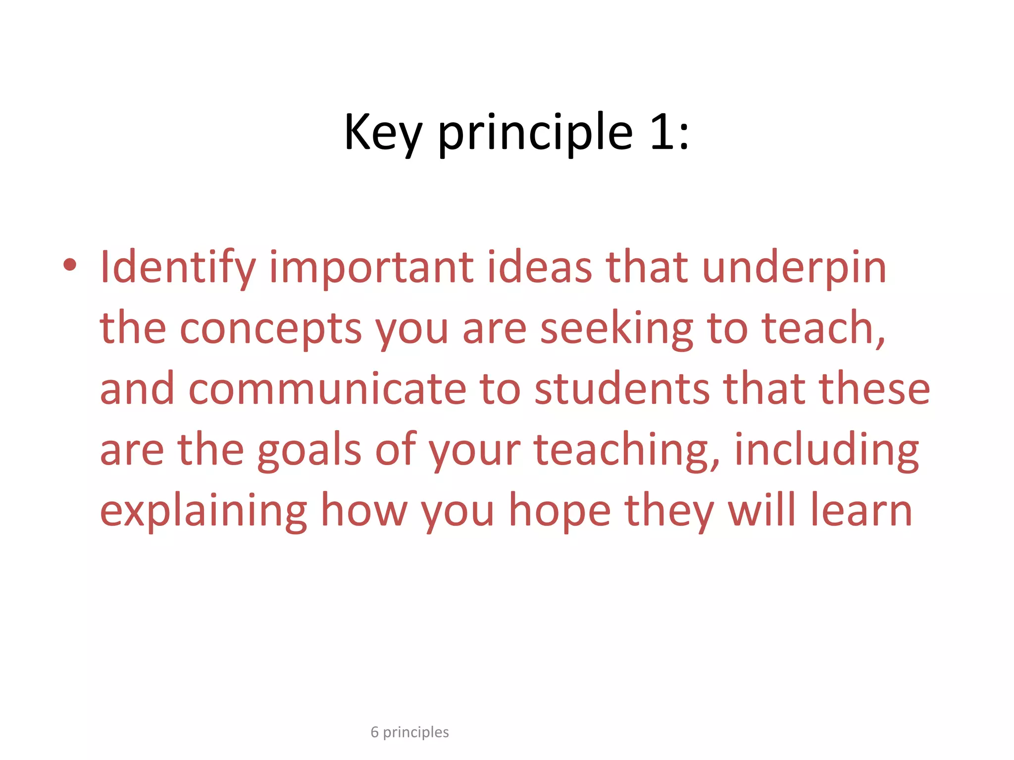 Key principle 1:
• Identify important ideas that underpin
the concepts you are seeking to teach,
and communicate to students that these
are the goals of your teaching, including
explaining how you hope they will learn
6 principles
 