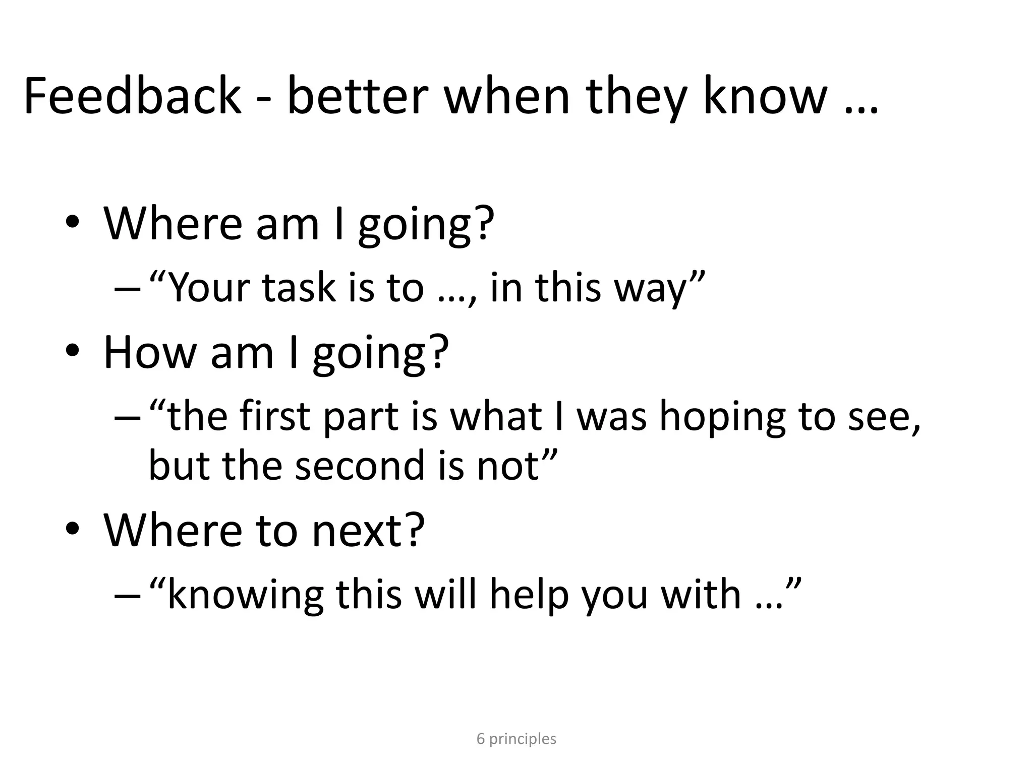 Feedback - better when they know …
• Where am I going?
–“Your task is to …, in this way”
• How am I going?
–“the first part is what I was hoping to see,
but the second is not”
• Where to next?
–“knowing this will help you with …”
6 principles
 